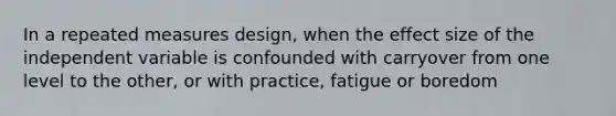 In a repeated measures design, when the effect size of the independent variable is confounded with carryover from one level to the other, or with practice, fatigue or boredom