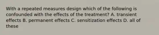 With a repeated measures design which of the following is confounded with the effects of the treatment? A. transient effects B. permanent effects C. sensitization effects D. all of these