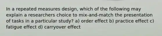 In a repeated measures design, which of the following may explain a researchers choice to mix-and-match the presentation of tasks in a particular study? a) order effect b) practice effect c) fatigue effect d) carryover effect