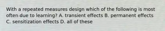 With a repeated measures design which of the following is most often due to learning? A. transient effects B. permanent effects C. sensitization effects D. all of these