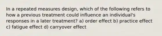 In a repeated measures design, which of the following refers to how a previous treatment could influence an individual's responses in a later treatment? a) order effect b) practice effect c) fatigue effect d) carryover effect