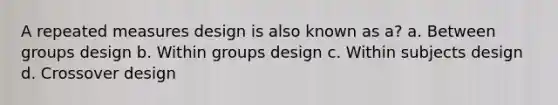 A repeated measures design is also known as a? a. Between groups design b. Within groups design c. Within subjects design d. Crossover design