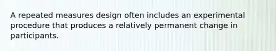 A repeated measures design often includes an experimental procedure that produces a relatively permanent change in participants.