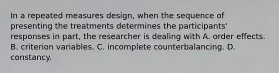 In a repeated measures design, when the sequence of presenting the treatments determines the participants' responses in part, the researcher is dealing with A. order effects. B. criterion variables. C. incomplete counterbalancing. D. constancy.