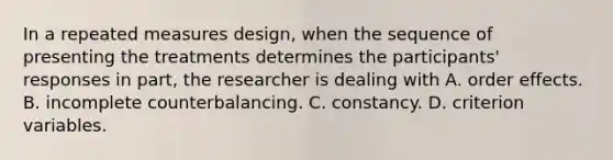 In a repeated measures design, when the sequence of presenting the treatments determines the participants' responses in part, the researcher is dealing with A. order effects. B. incomplete counterbalancing. C. constancy. D. criterion variables.