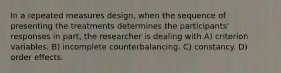 In a repeated measures design, when the sequence of presenting the treatments determines the participants' responses in part, the researcher is dealing with A) criterion variables. B) incomplete counterbalancing. C) constancy. D) order effects.