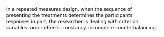 In a repeated measures design, when the sequence of presenting the treatments determines the participants' responses in part, the researcher is dealing with criterion variables. order effects. constancy. incomplete counterbalancing.