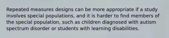 Repeated measures designs can be more appropriate if a study involves special populations, and it is harder to find members of the special population, such as children diagnosed with autism spectrum disorder or students with learning disabilities.