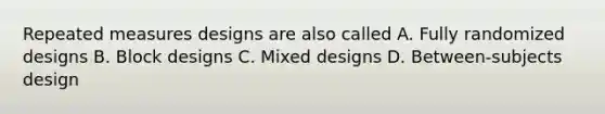 Repeated measures designs are also called A. Fully randomized designs B. Block designs C. Mixed designs D. Between-subjects design