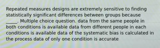 Repeated measures designs are extremely sensitive to finding statistically significant differences between groups because _____. Multiple choice question. data from the same people in both conditions is available data from different people in each conditions is available data of the systematic bias is calculated in the process data of only one condition is accurate