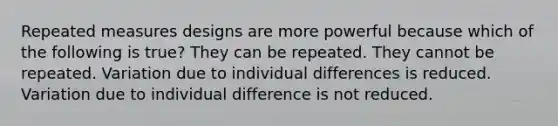 Repeated measures designs are more powerful because which of the following is true? They can be repeated. They cannot be repeated. Variation due to individual differences is reduced. Variation due to individual difference is not reduced.