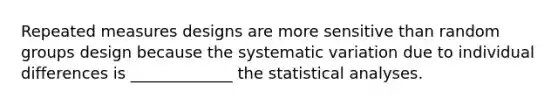 Repeated measures designs are more sensitive than random groups design because the systematic variation due to individual differences is _____________ the statistical analyses.