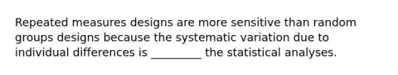 Repeated measures designs are more sensitive than random groups designs because the systematic variation due to individual differences is _________ the statistical analyses.