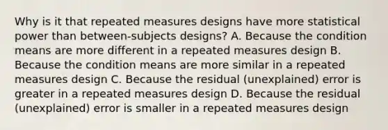 Why is it that repeated measures designs have more statistical power than between-subjects designs? A. Because the condition means are more different in a repeated measures design B. Because the condition means are more similar in a repeated measures design C. Because the residual (unexplained) error is greater in a repeated measures design D. Because the residual (unexplained) error is smaller in a repeated measures design