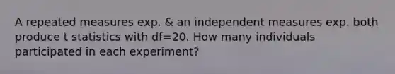 A repeated measures exp. & an independent measures exp. both produce t statistics with df=20. How many individuals participated in each experiment?