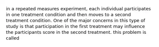 in a repeated measures experiment, each individual participates in one treatment condition and then moves to a second treatment condition. One of the major concerns in this type of study is that participation in the first treatment may influence the participants score in the second treatment. this problem is called