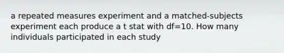 a repeated measures experiment and a matched-subjects experiment each produce a t stat with df=10. How many individuals participated in each study