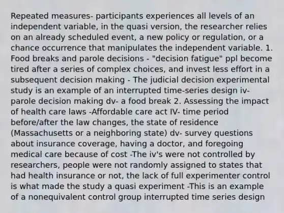 Repeated measures- participants experiences all levels of an independent variable, in the quasi version, the researcher relies on an already scheduled event, a new policy or regulation, or a chance occurrence that manipulates the independent variable. 1. Food breaks and parole decisions - "decision fatigue" ppl become tired after a series of complex choices, and invest less effort in a subsequent decision making - The judicial decision experimental study is an example of an interrupted time-series design iv-parole decision making dv- a food break 2. Assessing the impact of health care laws -Affordable care act IV- time period before/after the law changes, the state of residence (Massachusetts or a neighboring state) dv- survey questions about insurance coverage, having a doctor, and foregoing medical care because of cost -The iv's were not controlled by researchers, people were not randomly assigned to states that had health insurance or not, the lack of full experimenter control is what made the study a quasi experiment -This is an example of a nonequivalent control group interrupted time series design