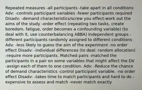 Repeated measures -all participants -take apart in all conditions Adv: -controls participant variables -fewer participants required Disadv: -demand characteristics/screw you effect-work out the aims of the study -order effect (repeating two tasks, create boredom, fatigue, order becomes a confounding variable) (to deal with it, use counterbalancing ABBA) Independent groups -different participants randomly assigned to different conditions Adv: -less likely to guess the aim of the experiment -no order effect Disadv: -individual differences (to deal: random allocation) -require more participants. Matched pairs -matched the participants in a pair on some variables that might affect the DV -assign each of them to one condition. Adv: -Reduce the chance of demand characteristics -control participant variable. -no order effect Disadv: -takes time to match participants and hard to do -expensive to assess and match -never match exactly