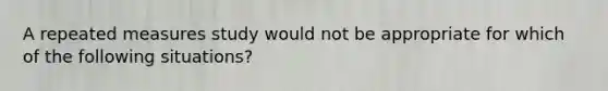 A repeated measures study would not be appropriate for which of the following situations?