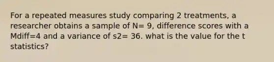 For a repeated measures study comparing 2 treatments, a researcher obtains a sample of N= 9, difference scores with a Mdiff=4 and a variance of s2= 36. what is the value for the t statistics?