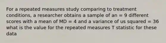 For a repeated measures study comparing to treatment conditions, a researcher obtains a sample of an = 9 different scores with a mean of MD = 4 and a variance of us squared = 36 what is the value for the repeated measures T statistic for these data