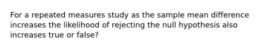 For a repeated measures study as the sample mean difference increases the likelihood of rejecting the null hypothesis also increases true or false?