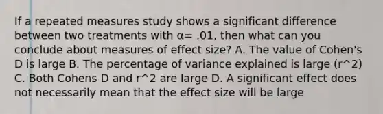 If a repeated measures study shows a significant difference between two treatments with α= .01, then what can you conclude about measures of effect size? A. The value of Cohen's D is large B. The percentage of variance explained is large (r^2) C. Both Cohens D and r^2 are large D. A significant effect does not necessarily mean that the effect size will be large