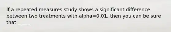 If a repeated measures study shows a significant difference between two treatments with alpha=0.01, then you can be sure that _____