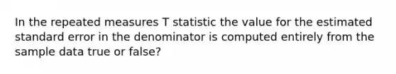 In the repeated measures T statistic the value for the estimated standard error in the denominator is computed entirely from the sample data true or false?