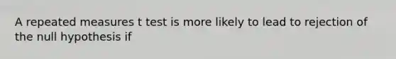 A repeated measures t test is more likely to lead to rejection of the null hypothesis if