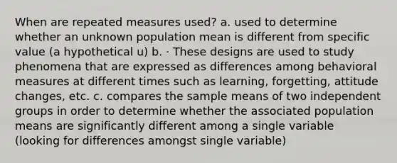 When are repeated measures used? a. used to determine whether an unknown population mean is different from specific value (a hypothetical u) b. · These designs are used to study phenomena that are expressed as differences among behavioral measures at different times such as learning, forgetting, attitude changes, etc. c. compares the sample means of two independent groups in order to determine whether the associated population means are significantly different among a single variable (looking for differences amongst single variable)