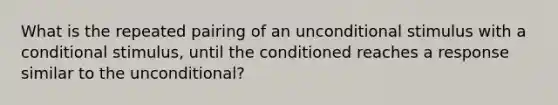 What is the repeated pairing of an unconditional stimulus with a conditional stimulus, until the conditioned reaches a response similar to the unconditional?