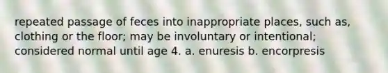 repeated passage of feces into inappropriate places, such as, clothing or the floor; may be involuntary or intentional; considered normal until age 4. a. enuresis b. encorpresis