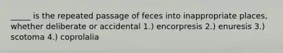 _____ is the repeated passage of feces into inappropriate places, whether deliberate or accidental 1.) encorpresis 2.) enuresis 3.) scotoma 4.) coprolalia