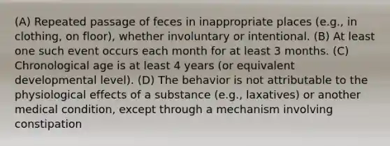 (A) Repeated passage of feces in inappropriate places (e.g., in clothing, on floor), whether involuntary or intentional. (B) At least one such event occurs each month for at least 3 months. (C) Chronological age is at least 4 years (or equivalent developmental level). (D) The behavior is not attributable to the physiological effects of a substance (e.g., laxatives) or another medical condition, except through a mechanism involving constipation