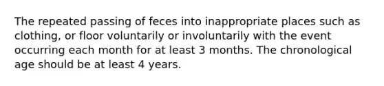 The repeated passing of feces into inappropriate places such as clothing, or floor voluntarily or involuntarily with the event occurring each month for at least 3 months. The chronological age should be at least 4 years.