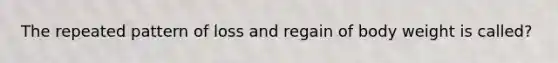 The repeated pattern of loss and regain of body weight is called?