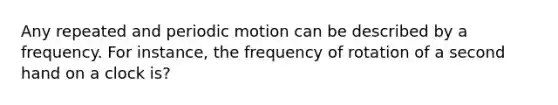 Any repeated and periodic motion can be described by a frequency. For instance, the frequency of rotation of a second hand on a clock is?