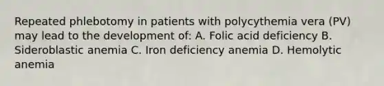 Repeated phlebotomy in patients with polycythemia vera (PV) may lead to the development of: A. Folic acid deficiency B. Sideroblastic anemia C. Iron deficiency anemia D. Hemolytic anemia