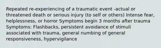 Repeated re-experiencing of a traumatic event -actual or threatened death or serious injury (to self or others) Intense fear, helplessness, or horror Symptoms begin 3 months after trauma Symptoms: Flashbacks, persistent avoidance of stimuli associated with trauma, general numbing of general responsiveness, hypervigilance