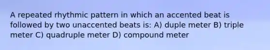 A repeated rhythmic pattern in which an accented beat is followed by two unaccented beats is: A) duple meter B) triple meter C) quadruple meter D) compound meter