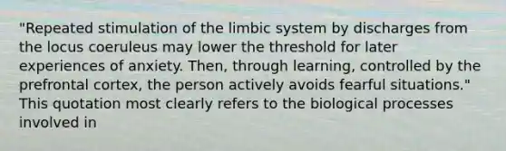 "Repeated stimulation of the limbic system by discharges from the locus coeruleus may lower the threshold for later experiences of anxiety. Then, through learning, controlled by the prefrontal cortex, the person actively avoids fearful situations." This quotation most clearly refers to the biological processes involved in