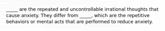 _____ are the repeated and uncontrollable irrational thoughts that cause anxiety. They differ from _____, which are the repetitive behaviors or mental acts that are performed to reduce anxiety.