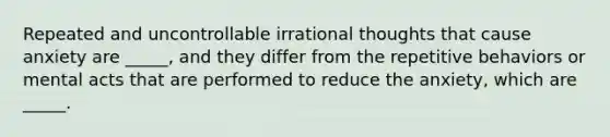 Repeated and uncontrollable irrational thoughts that cause anxiety are _____, and they differ from the repetitive behaviors or mental acts that are performed to reduce the anxiety, which are _____.