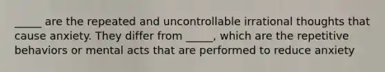 _____ are the repeated and uncontrollable irrational thoughts that cause anxiety. They differ from _____, which are the repetitive behaviors or mental acts that are performed to reduce anxiety