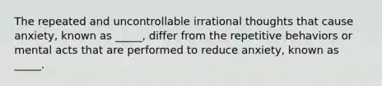 The repeated and uncontrollable irrational thoughts that cause anxiety, known as _____, differ from the repetitive behaviors or mental acts that are performed to reduce anxiety, known as _____.