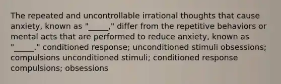 The repeated and uncontrollable irrational thoughts that cause anxiety, known as "_____," differ from the repetitive behaviors or mental acts that are performed to reduce anxiety, known as "_____." conditioned response; unconditioned stimuli obsessions; compulsions unconditioned stimuli; conditioned response compulsions; obsessions