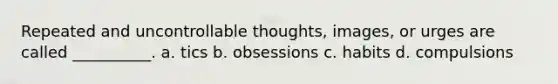 Repeated and uncontrollable thoughts, images, or urges are called __________. a. tics b. obsessions c. habits d. compulsions