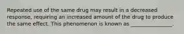 Repeated use of the same drug may result in a decreased response, requiring an increased amount of the drug to produce the same effect. This phenomenon is known as ________________.